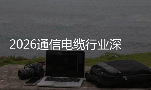 增长电缆调研通信扩张行业构性与全深度结球化